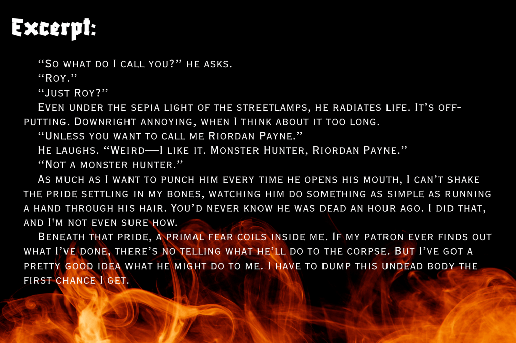 A black background with flames on the bottom. Excerpt from Not Yet Corpses: 
“So what do I call you?” he asks.
“Roy.”
“Just Roy?”
Even under the sepia light of the streetlamps, he radiates life. It’s off-putting. Downright annoying, when I think about it too long.
“Unless you want to call me Riordan Payne.”
He laughs. “Weird—I like it. Monster Hunter, Riordan Payne.”
“Not a monster hunter.”
As much as I want to punch him every time he opens his mouth, I can’t shake the pride settling in my bones, watching him do something as simple as running a hand through his hair. You’d never know he was dead an hour ago. I did that, and I'm not even sure how.
Beneath that pride, a primal fear coils inside me. If my patron ever finds out what I’ve done, there’s no telling what he’ll do to the corpse. But I’ve got a pretty good idea what he might do to me. I have to dump this undead body the first chance I get.