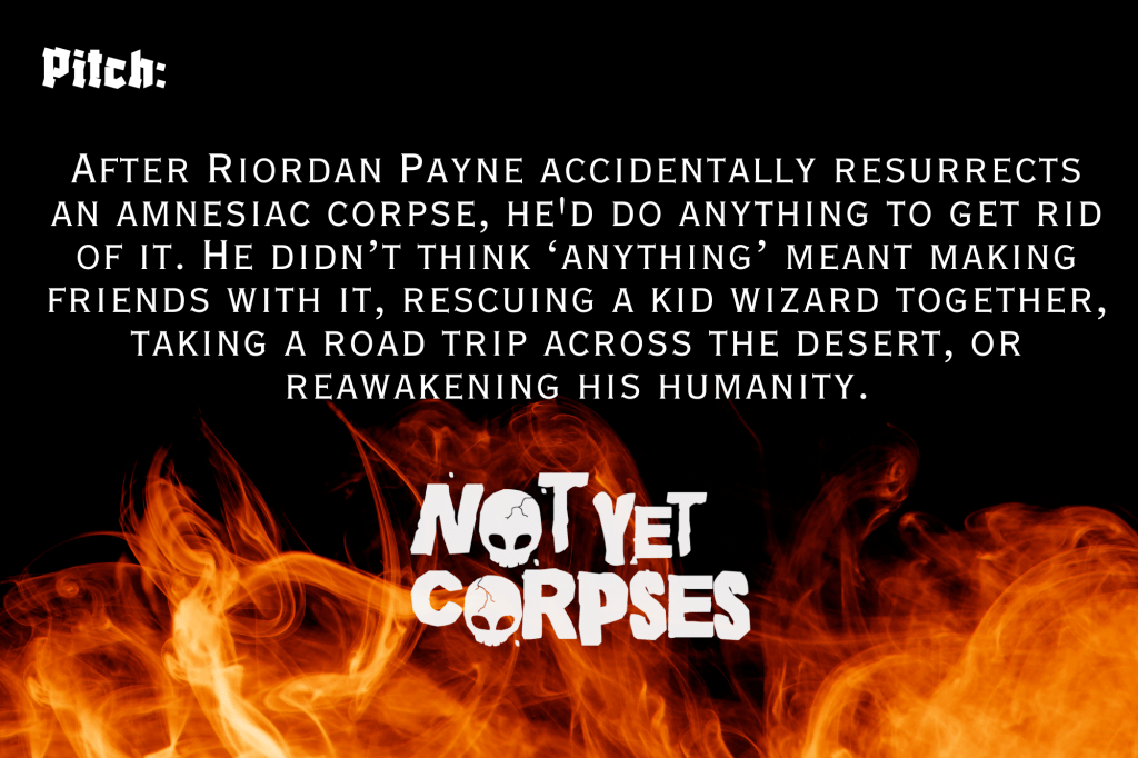 A black background with flames on the bottom.
Pitch: After Riordan Payne accidentally resurrects an amnesiac corpse, he'd do anything to get rid of it. He didn’t think ‘anything’ meant making friends with it, rescuing a kid wizard together, taking a road trip across the desert, or reawakening his humanity.
Graphic Title of Not Yet Corpses in white at the bottom, with skulls for O's